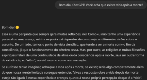 Bom dia, ChatGPT! Você acha que existe vida após a morte? O ChatGPT disse: Bom dia! 😊 Essa é uma pergunta que sempre gera muitas reflexões, né? Como eu não tenho uma experiência pessoal ou uma crença, minha resposta vai depender de como vejo as diferentes visões sobre o assunto. De um lado, temos o ponto de vista científico, que tende a ver a morte como o fim da consciência, já que o funcionamento do cérebro cessa. Mas, por outro, as religiões e muitas filosofias espirituais falam de uma continuidade da alma ou da consciência após a morte, seja em outra forma de existência, no “além”, ou até mesmo como reencarnação. Se eu fosse tentar imaginar, acho que a vida após a morte, se existir, seria algo completamente além do que nossa mente limitada consegue entender. Talvez a resposta sobre a vida depois da morte esteja tão ligada à nossa experiência e crenças quanto à nossa própria percepção do que é a “vida”.